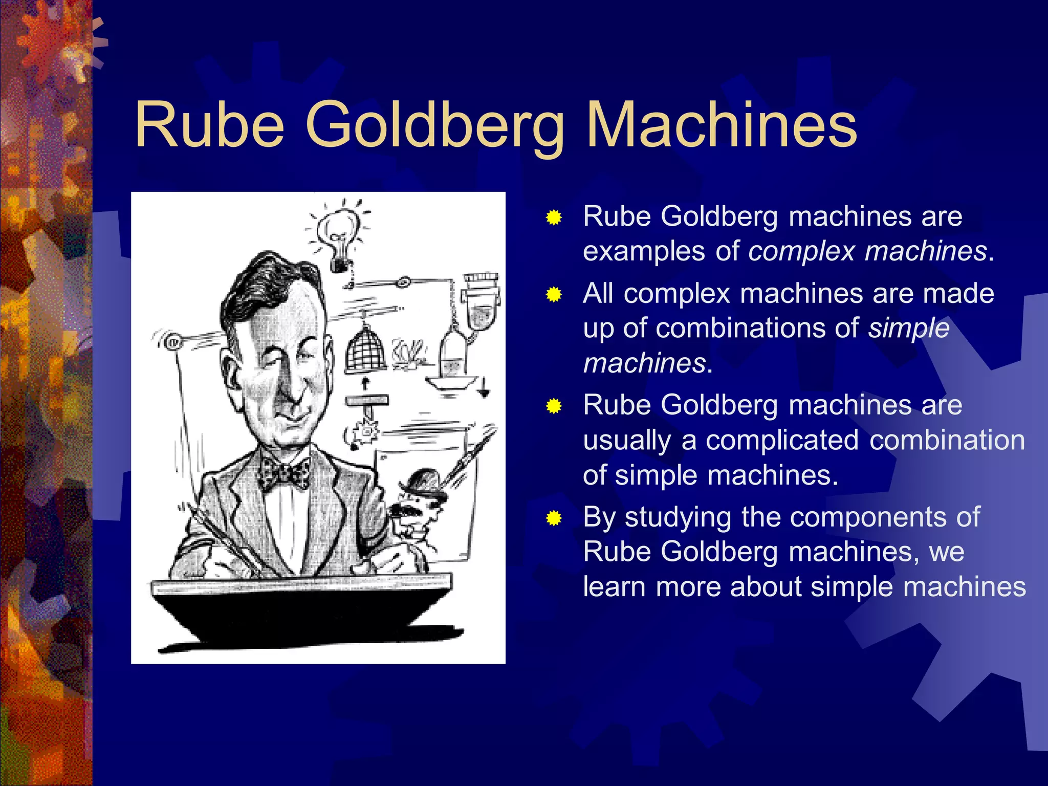 Rube Goldberg Machines
 Rube Goldberg machines are
examples of complex machines.
 All complex machines are made
up of combinations of simple
machines.
 Rube Goldberg machines are
usually a complicated combination
of simple machines.
 By studying the components of
Rube Goldberg machines, we
learn more about simple machines
 