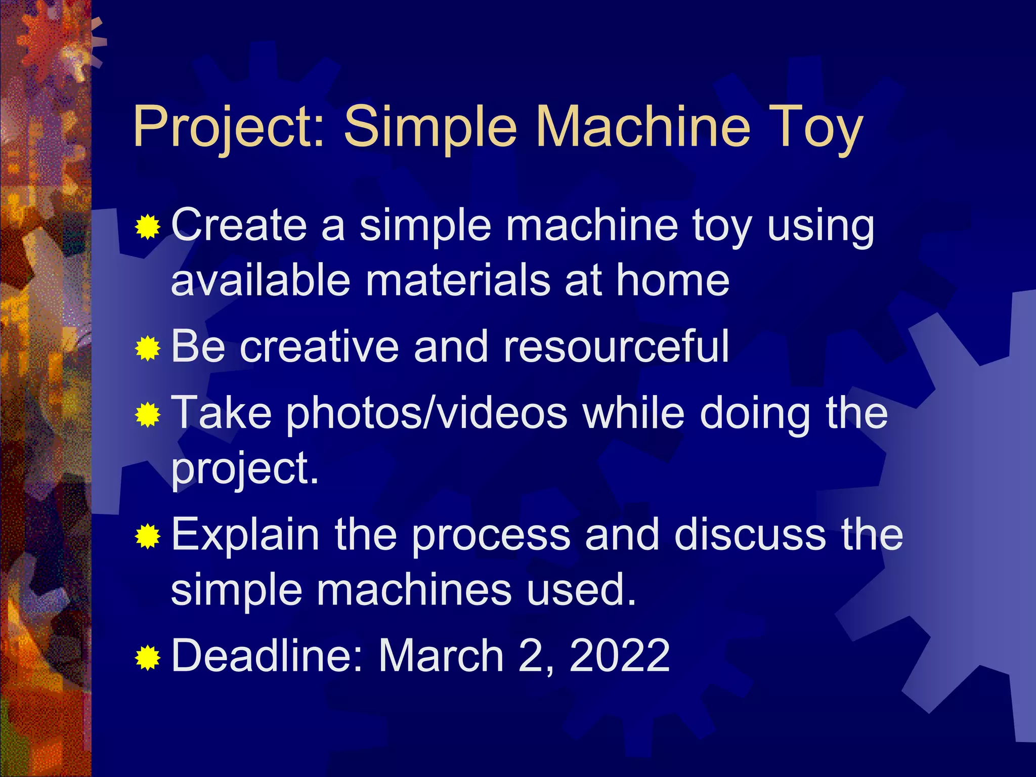 Project: Simple Machine Toy
 Create a simple machine toy using
available materials at home
 Be creative and resourceful
 Take photos/videos while doing the
project.
 Explain the process and discuss the
simple machines used.
 Deadline: March 2, 2022
 