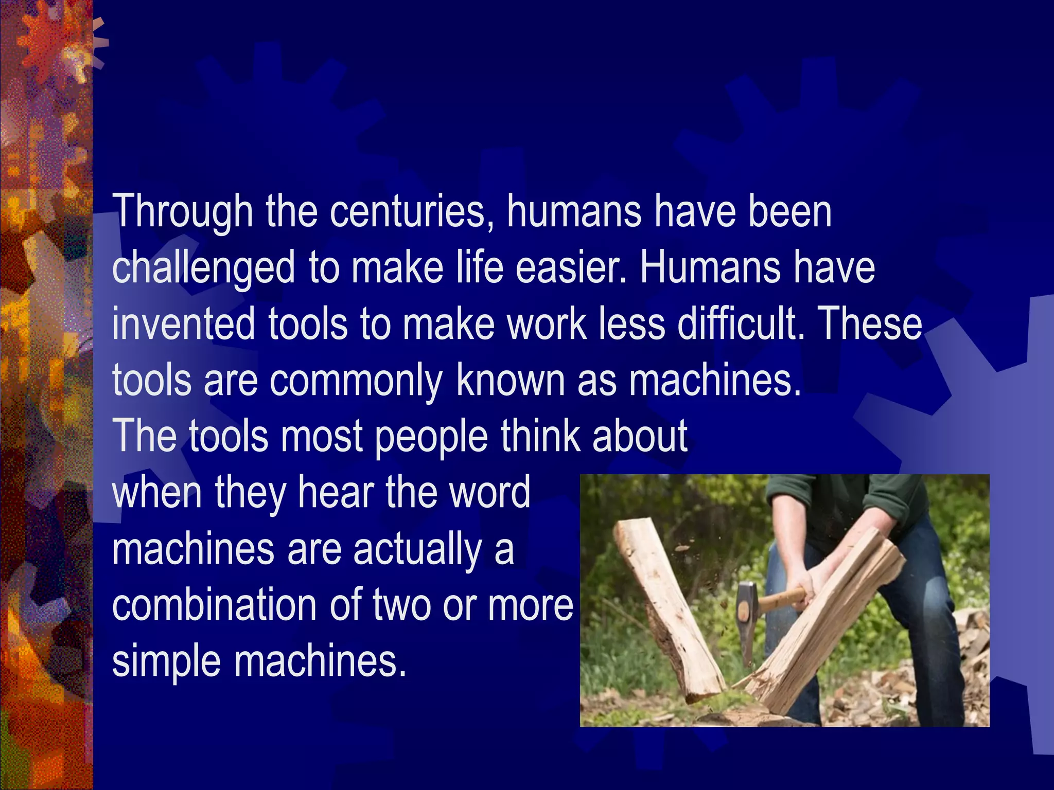 Through the centuries, humans have been
challenged to make life easier. Humans have
invented tools to make work less difficult. These
tools are commonly known as machines.
The tools most people think about
when they hear the word
machines are actually a
combination of two or more
simple machines.
 