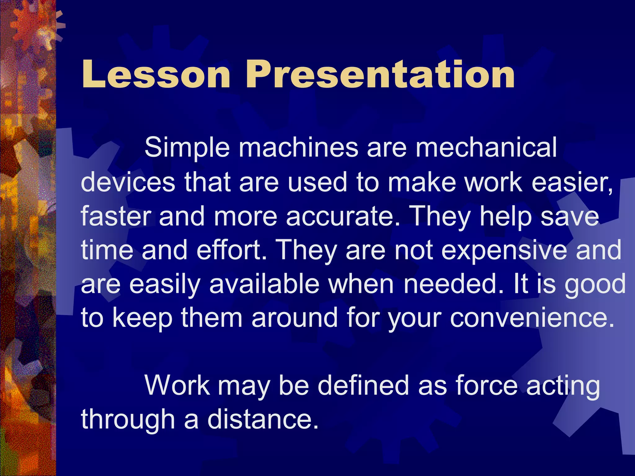 Lesson Presentation
Simple machines are mechanical
devices that are used to make work easier,
faster and more accurate. They help save
time and effort. They are not expensive and
are easily available when needed. It is good
to keep them around for your convenience.
Work may be defined as force acting
through a distance.
 