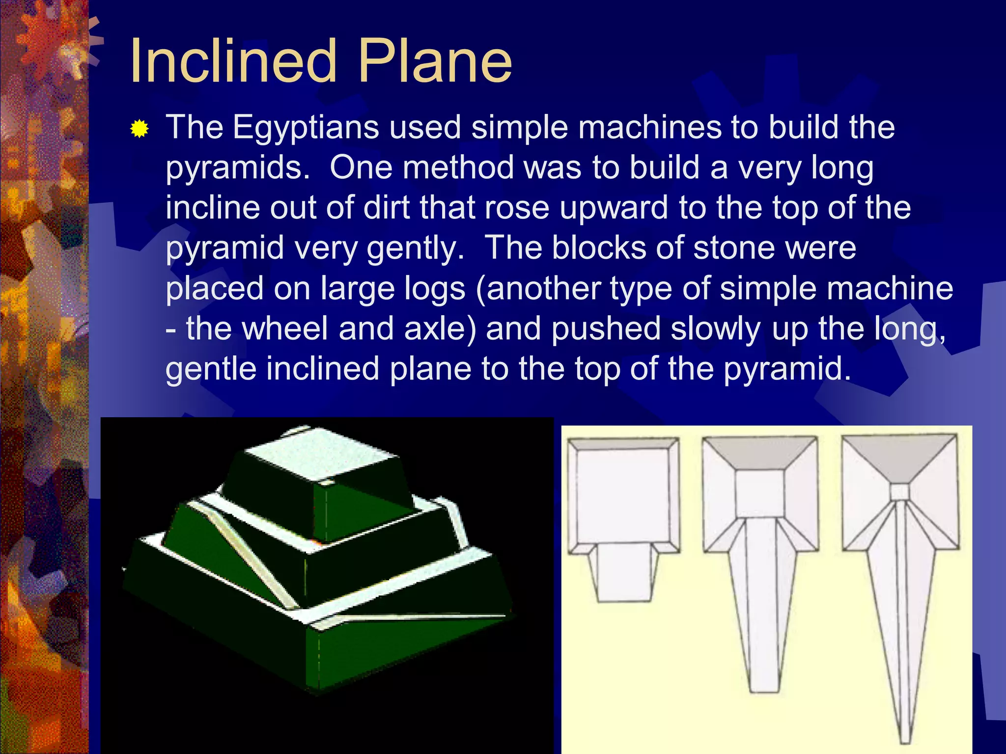 Inclined Plane
 The Egyptians used simple machines to build the
pyramids. One method was to build a very long
incline out of dirt that rose upward to the top of the
pyramid very gently. The blocks of stone were
placed on large logs (another type of simple machine
- the wheel and axle) and pushed slowly up the long,
gentle inclined plane to the top of the pyramid.
 
