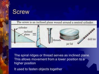 Screw
The spiral ridges or thread serves as inclined plane.
This allows movement from a lower position to a
higher position
It used to fasten objects together
 