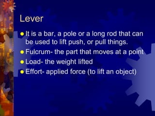 Lever
 It is a bar, a pole or a long rod that can
be used to lift push, or pull things.
 Fulcrum- the part that moves at a point
 Load- the weight lifted
 Effort- applied force (to lift an object)
 