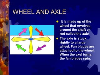 WHEEL AND AXLE
 It is made up of the
wheel that revolves
around the shaft or
rod called the axle
 The axle is stuck
rigidly to a large
wheel. Fan blades are
attached to the wheel.
When the axel turns,
the fan blades spin.
 
