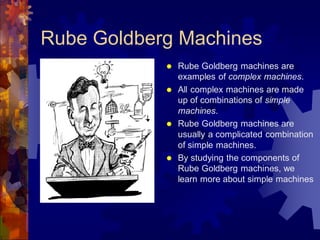 Rube Goldberg Machines
 Rube Goldberg machines are
examples of complex machines.
 All complex machines are made
up of combinations of simple
machines.
 Rube Goldberg machines are
usually a complicated combination
of simple machines.
 By studying the components of
Rube Goldberg machines, we
learn more about simple machines
 
