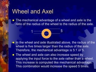 Wheel and Axel
 The mechanical advantage of a wheel and axle is the
ratio of the radius of the wheel to the radius of the axle.
 In the wheel and axle illustrated above, the radius of the
wheel is five times larger than the radius of the axle.
Therefore, the mechanical advantage is 5:1 or 5.
 The wheel and axle can also increase speed by
applying the input force to the axle rather than a wheel.
This increase is computed like mechanical advantage.
This combination would increase the speed 5 times.
5
1
 