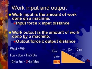 Work input and output
 Work input is the amount of work
done on a machine.
Input force x input distance
 Work output is the amount of work
done by a machine.
Output force x output distance
15 m
3 m
Wout = Win
Fout x Dout = Fin x Din
10N x 3m = 2N x 15m 10 N Fin
Din
Dout
 