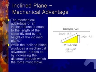Inclined Plane -
Mechanical Advantage
 The mechanical
advantage of an
inclined plane is equal
to the length of the
slope divided by the
height of the inclined
plane.
 While the inclined plane
produces a mechanical
advantage, it does so
by increasing the
distance through which
the force must move.
 