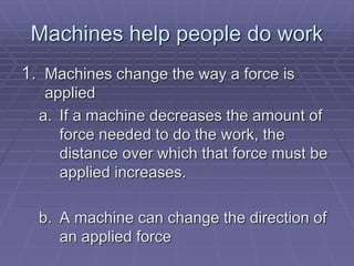 Machines help people do work
1. Machines change the way a force is
applied
a. If a machine decreases the amount of
force needed to do the work, the
distance over which that force must be
applied increases.
b. A machine can change the direction of
an applied force
 