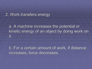 2. Work transfers energy
a. A machine increases the potential or
kinetic energy of an object by doing work on
it.
b. For a certain amount of work, if distance
increases, force decreases.
 