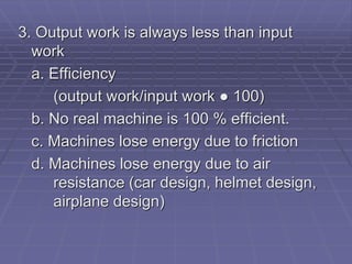 3. Output work is always less than input
work
a. Efficiency
(output work/input work ● 100)
b. No real machine is 100 % efficient.
c. Machines lose energy due to friction
d. Machines lose energy due to air
resistance (car design, helmet design,
airplane design)
 
