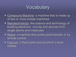 Vocabulary
 Compound Machine: a machine that is made up
of two or more simple machines
 Nanotechnology: the science and technology of
building electronic circuits and devices from
single atoms and molecules
 Robot: a machine that works automatically or by
remote control
 Fulcrum: a fixed point around which a lever
rotates
 