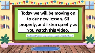 Today we will be moving on
to our new lesson. Sit
properly, and listen quietly as
you watch this video.
The Simple Machines Song | Science Songs | Scratch Garden - Y
ouTube
 
