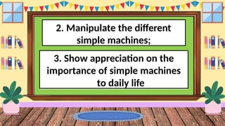 2. Manipulate the different
simple machines;
3. Show appreciation on the
importance of simple machines
to daily life
 