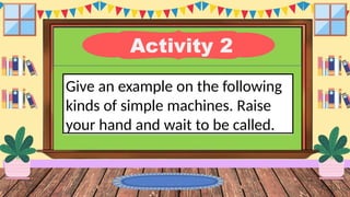 Activity 2
Give an example on the following
kinds of simple machines. Raise
your hand and wait to be called.
 