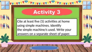 Activity 3
Cite at least five (5) activities at home
using simple machines. Identify
the simple machine/s used. Write your
answers on a separate sheet of paper.
 
