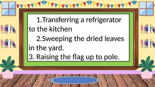 1.Transferring a refrigerator
to the kitchen
2.Sweeping the dried leaves
in the yard.
3. Raising the flag up to pole.
 