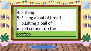 4. Fishing
5. Slicing a loaf of bread
6.Lifting a pail of
mixed cement up the
rooftop
 