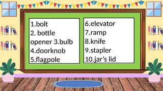 1.bolt
2. bottle
opener 3.bulb
4.doorknob
5.flagpole
6.elevator
7.ramp
8.knife
9.stapler
10.jar’s lid
 