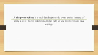 A simple machine is a tool that helps us do work easier. Instead of
using a lot of force, simple machines help us use less force and save
energy.
 
