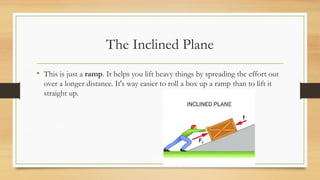 The Inclined Plane
• This is just a ramp. It helps you lift heavy things by spreading the effort out
over a longer distance. It's way easier to roll a box up a ramp than to lift it
straight up.
 