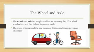The Wheel and Axle
• The wheel and axle is a simple machine we use every day. It’s a wheel
attached to a rod that helps things move easily.
• The wheel spins around the axle to reduce friction and make movement
smoother.
 
