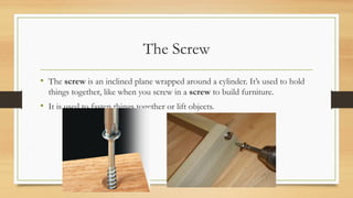 The Screw
• The screw is an inclined plane wrapped around a cylinder. It’s used to hold
things together, like when you screw in a screw to build furniture.
• It is used to fasten things together or lift objects.
 