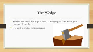 The Wedge
• This is a sharp tool that helps split or cut things apart. An axe is a great
example of a wedge.
• It is used to split or cut things apart.
 