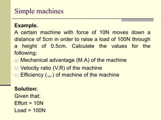 Simple machines
Example.
A certain machine with force of 10N moves down a
distance of 5cm in order to raise a load of 100N through
a height of 0.5cm. Calculate the values for the
following;
a) Mechanical advantage (M.A) of the machine
b) Velocity ratio (V.R) of the machine
c) Efficiency () of machine of the machine
Solution:
Given that:
Effort = 10N
Load = 100N
 