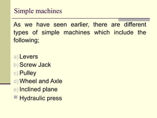 Simple machines
As we have seen earlier, there are different
types of simple machines which include the
following;
a) Levers
b) Screw Jack
c) Pulley
d) Wheel and Axle
e) Inclined plane
 Hydraulic press
 