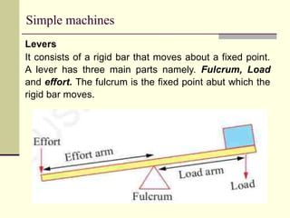 Simple machines
Levers
It consists of a rigid bar that moves about a fixed point.
A lever has three main parts namely. Fulcrum, Load
and effort. The fulcrum is the fixed point abut which the
rigid bar moves.
 