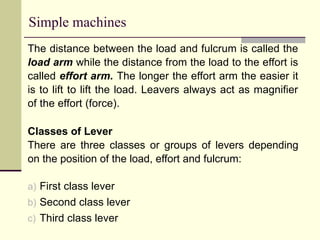 Simple machines
The distance between the load and fulcrum is called the
load arm while the distance from the load to the effort is
called effort arm. The longer the effort arm the easier it
is to lift to lift the load. Leavers always act as magnifier
of the effort (force).
Classes of Lever
There are three classes or groups of levers depending
on the position of the load, effort and fulcrum:
a) First class lever
b) Second class lever
c) Third class lever
 