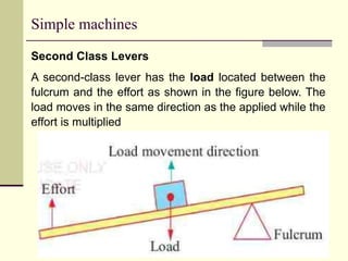 Simple machines
Second Class Levers
A second-class lever has the load located between the
fulcrum and the effort as shown in the figure below. The
load moves in the same direction as the applied while the
effort is multiplied
 