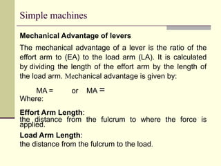 Simple machines
Mechanical Advantage of levers
The mechanical advantage of a lever is the ratio of the
effort arm to (EA) to the load arm (LA). It is calculated
by dividing the length of the effort arm by the length of
the load arm. Mechanical advantage is given by:
MA = or MA =
Where:
Effort Arm Length:
the distance from the fulcrum to where the force is
applied.
Load Arm Length:
the distance from the fulcrum to the load.
 
