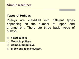 Simple machines
Types of Pulleys
Pulleys are classified into different types
depending on the number of ropes and
arrangement. There are three basic types of
pulleys:
a) Fixed pulleys
b) Movable pulleys
c) Compound pulleys
d) Block and tackle system.
 