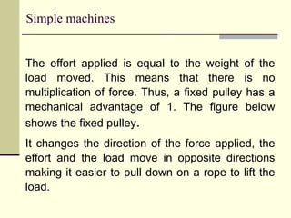 Simple machines
The effort applied is equal to the weight of the
load moved. This means that there is no
multiplication of force. Thus, a fixed pulley has a
mechanical advantage of 1. The figure below
shows the fixed pulley.
It changes the direction of the force applied, the
effort and the load move in opposite directions
making it easier to pull down on a rope to lift the
load.
 