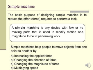 3
Simple machine
The basic purpose of designing simple machine is to
reduce the effort (force) required to perform a task.
A simple machine is any device with few or no
moving parts that is used to modify motion and
magnitude force in performing work.
Simple machines help people to move objects from one
point to another by:
a) Increasing the applied force
b) Changing the direction of force
c) Changing the magnitude of force
d) Multiplying speed
 