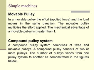 Simple machines
Movable Pulley
In a movable pulley the effort (applied force) and the load
moves in the same direction. The movable pulley
multiplies the effort applied. The mechanical advantage of
a movable pulley is greater than 1.
Compound pulley system
A compound pulley system comprises of fixed and
movable pulleys. A compound pulley consists of two or
more pulleys. The number of pulleys varies from one
pulley system to another as demonstrated in the figures
below.
 
