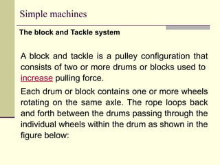 Simple machines
The block and Tackle system
A block and tackle is a pulley configuration that
consists of two or more drums or blocks used to
increase pulling force.
Each drum or block contains one or more wheels
rotating on the same axle. The rope loops back
and forth between the drums passing through the
individual wheels within the drum as shown in the
figure below:
 