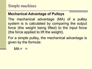 Simple machines
Mechanical Advantage of Pulleys
The mechanical advantage (MA) of a pulley
system is is calculated by comparing the output
force (the weight being lifted) to the input force
(the force applied to lift the weight).
For a simple pulley, the mechanical advantage is
given by the formula:
MA = =
 