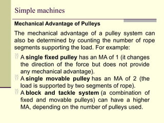 Simple machines
Mechanical Advantage of Pulleys
The mechanical advantage of a pulley system can
also be determined by counting the number of rope
segments supporting the load. For example:
 A single fixed pulley has an MA of 1 (it changes
the direction of the force but does not provide
any mechanical advantage).
 A single movable pulley has an MA of 2 (the
load is supported by two segments of rope).
 A block and tackle system (a combination of
fixed and movable pulleys) can have a higher
MA, depending on the number of pulleys used.
 