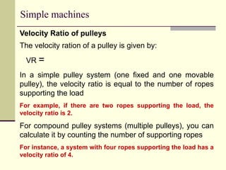 Simple machines
Velocity Ratio of pulleys
The velocity ration of a pulley is given by:
VR =
In a simple pulley system (one fixed and one movable
pulley), the velocity ratio is equal to the number of ropes
supporting the load
For example, if there are two ropes supporting the load, the
velocity ratio is 2.
For compound pulley systems (multiple pulleys), you can
calculate it by counting the number of supporting ropes
For instance, a system with four ropes supporting the load has a
velocity ratio of 4.
 