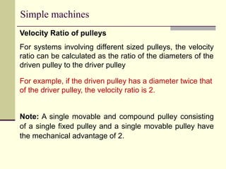 Simple machines
Velocity Ratio of pulleys
For systems involving different sized pulleys, the velocity
ratio can be calculated as the ratio of the diameters of the
driven pulley to the driver pulley
For example, if the driven pulley has a diameter twice that
of the driver pulley, the velocity ratio is 2.
Note: A single movable and compound pulley consisting
of a single fixed pulley and a single movable pulley have
the mechanical advantage of 2.
 