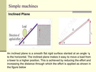 Simple machines
Inclined Plane
An inclined plane is a smooth flat rigid surface slanted at an angle 
to the horizontal. The inclined plane makes it easy to move a load from
a lower to a higher position. This is achieved by reducing the effort and
increasing the distance through which the effort is applied as shown in
the figure below
 