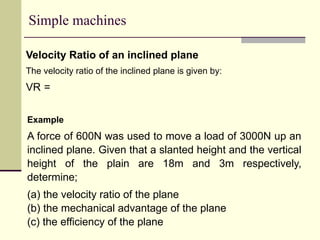 Simple machines
Velocity Ratio of an inclined plane
The velocity ratio of the inclined plane is given by:
VR =
Example
A force of 600N was used to move a load of 3000N up an
inclined plane. Given that a slanted height and the vertical
height of the plain are 18m and 3m respectively,
determine;
(a) the velocity ratio of the plane
(b) the mechanical advantage of the plane
(c) the efficiency of the plane
 