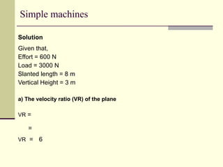 Simple machines
Solution
Given that,
Effort = 600 N
Load = 3000 N
Slanted length = 8 m
Vertical Height = 3 m
a) The velocity ratio (VR) of the plane
VR =
=
VR = 6
 