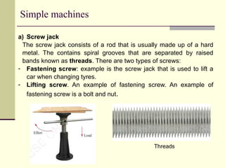 Simple machines
a) Screw jack
The screw jack consists of a rod that is usually made up of a hard
metal. The contains spiral grooves that are separated by raised
bands known as threads. There are two types of screws:
- Fastening screw: example is the screw jack that is used to lift a
car when changing tyres.
- Lifting screw. An example of fastening screw. An example of
fastening screw is a bolt and nut.
Threads
 