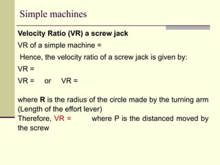 Simple machines
Velocity Ratio (VR) a screw jack
VR of a simple machine =
Hence, the velocity ratio of a screw jack is given by:
VR =
VR = or VR =
where R is the radius of the circle made by the turning arm
(Length of the effort lever)
Therefore, VR = where P is the distanced moved by
the screw
 