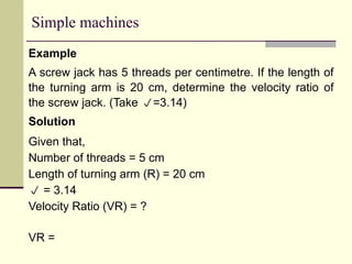 Simple machines
Example
A screw jack has 5 threads per centimetre. If the length of
the turning arm is 20 cm, determine the velocity ratio of
the screw jack. (Take =3.14)
Solution
Given that,
Number of threads = 5 cm
Length of turning arm (R) = 20 cm
 = 3.14
Velocity Ratio (VR) = ?
VR =
 