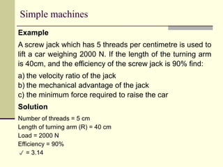 Simple machines
Example
A screw jack which has 5 threads per centimetre is used to
lift a car weighing 2000 N. If the length of the turning arm
is 40cm, and the efficiency of the screw jack is 90% find:
a) the velocity ratio of the jack
b) the mechanical advantage of the jack
c) the minimum force required to raise the car
Solution
Number of threads = 5 cm
Length of turning arm (R) = 40 cm
Load = 2000 N
Efficiency = 90%
 = 3.14
 